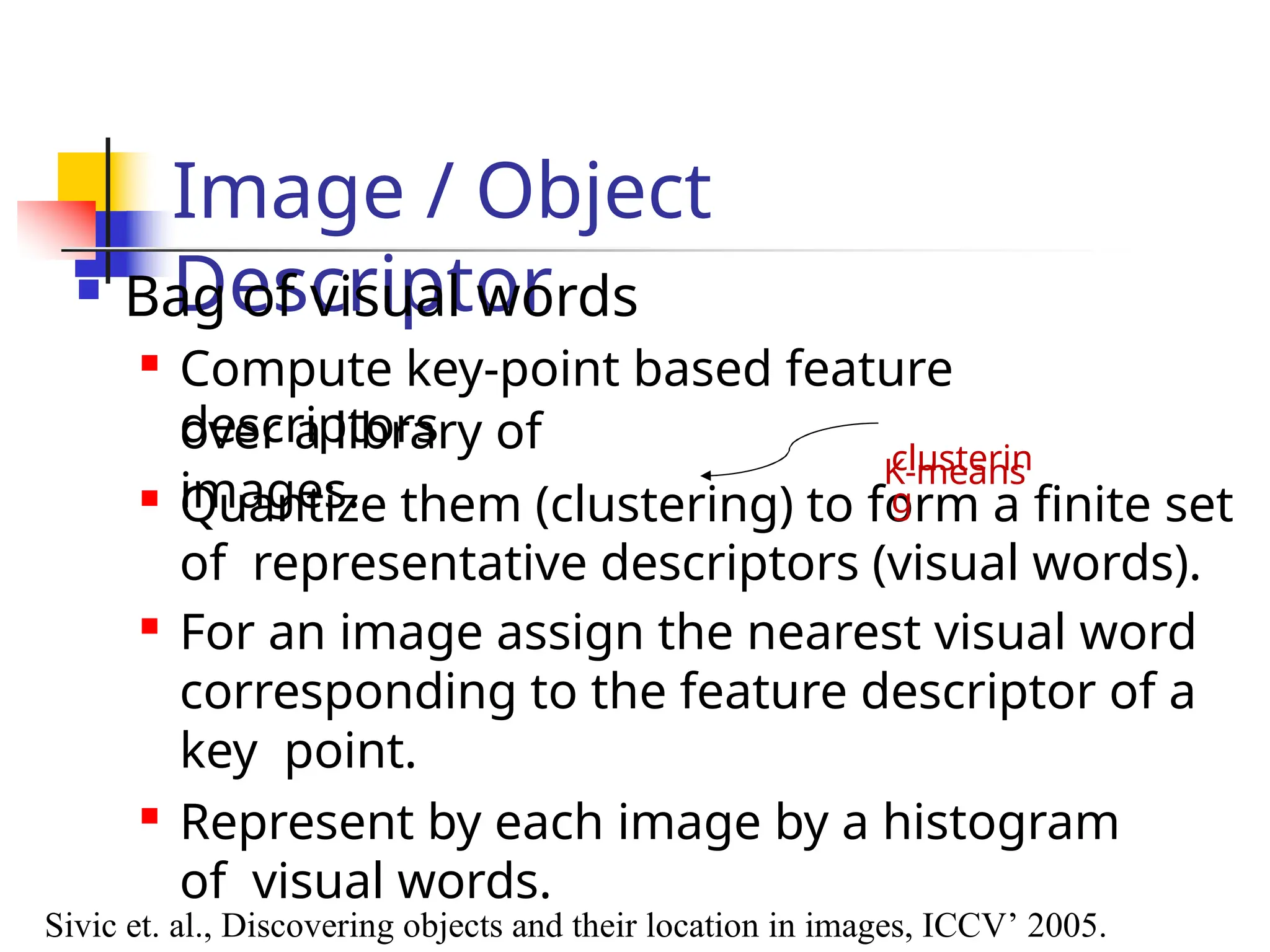 Image / Object
Descriptor
over a library of
images.

Quantize them (clustering) to form a finite set
of representative descriptors (visual words).

For an image assign the nearest visual word
corresponding to the feature descriptor of a
key point.

Represent by each image by a histogram
of visual words.
Sivic et. al., Discovering objects and their location in images, ICCV’ 2005.
 Bag of visual words

Compute key-point based feature
descriptors
K-means
clusterin
g
 