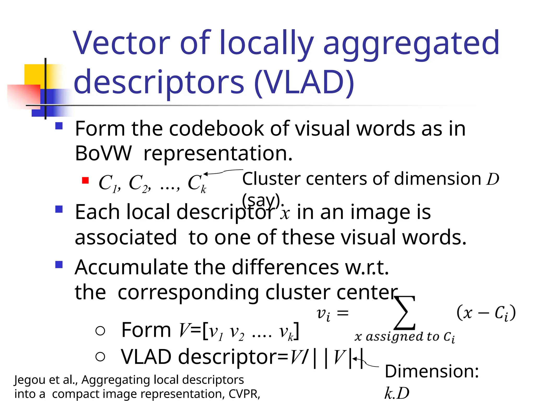 Vector of locally aggregated
descriptors (VLAD)
 Form the codebook of visual words as in
BoVW representation.
 C1, C2, …, Ck
Cluster centers of dimension D
(say).
 Each local descriptor x in an image is
associated to one of these visual words.
 Accumulate the differences w.r.t.
the corresponding cluster center.
o Form V=[v1 v2 …. vk]
o VLAD descriptor=V/||V||
Dimension:
k.D
Jegou et al., Aggregating local descriptors
into a compact image representation, CVPR,
 