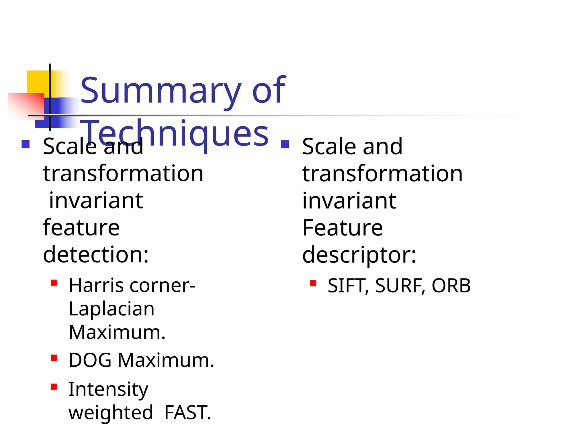 Summary of
Techniques
 Scale and
transformation
invariant
feature
detection:

Harris corner-
Laplacian
Maximum.
 DOG Maximum.
 Intensity
weighted FAST.
 Scale and
transformation
invariant
Feature
descriptor:
 SIFT, SURF, ORB
 