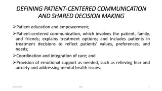 DEFINING PATIENT-CENTERED COMMUNICATION
AND SHARED DECISION MAKING
Patient education and empowerment;
Patient-centered communication, which involves the patient, family,
and friends; explains treatment options; and includes patients in
treatment decisions to reflect patients' values, preferences, and
needs;
Coordination and integration of care; and
Provision of emotional support as needed, such as relieving fear and
anxiety and addressing mental health issues.
20-03-2022 KNC 1
 