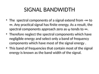 SIGNAL BANDWIDTH
• The spectral components of a signal extend from -∞ to
∞. Any practical signal has finite energy. As a result, the
spectral components approach zero as ῳ tends to ∞.
• Therefore neglect the spectral components which have
negligible energy and select only a band of frequency
components which have most of the signal energy .
• This band of frequencies that contain most of the signal
energy is known as the band width of the signal.
 