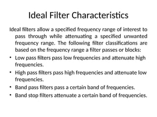 Ideal Filter Characteristics
Ideal filters allow a specified frequency range of interest to
pass through while attenuating a specified unwanted
frequency range. The following filter classifications are
based on the frequency range a filter passes or blocks:
• Low pass filters pass low frequencies and attenuate high
frequencies.
• High pass filters pass high frequencies and attenuate low
frequencies.
• Band pass filters pass a certain band of frequencies.
• Band stop filters attenuate a certain band of frequencies.
 