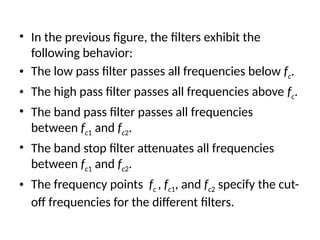 • In the previous figure, the filters exhibit the
following behavior:
• The low pass filter passes all frequencies below fc.
• The high pass filter passes all frequencies above fc.
• The band pass filter passes all frequencies
between fc1 and fc2.
• The band stop filter attenuates all frequencies
between fc1 and fc2.
• The frequency points fc , fc1, and fc2 specify the cut-
off frequencies for the different filters.
 