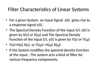Filter Characteristics of Linear Systems
• For a given System an input Signal x(t) gives rise to
a response signal y(t).
• The Spectral Density Function of the input S/L x(t) is
given by X(s) or X(ῳ) and The Spectral Density
Function of the input S/L y(t) is given by Y(s) or Y(ῳ)
• Y(s)=H(s) X(s) or Y(ῳ)= H(ῳ) X(ῳ)
• If the System modifies the spectral density function
of the input . The system acts a kind of filter for
various frequency components.
 