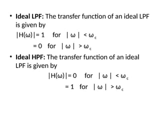 • Ideal LPF: The transfer function of an ideal LPF
is given by
|H(ω)|= 1 for | ω | < ωc
= 0 for | ω | > ωc
• Ideal HPF: The transfer function of an ideal
LPF is given by
|H(ω)|= 0 for | ω | < ωc
= 1 for | ω | > ωc
 