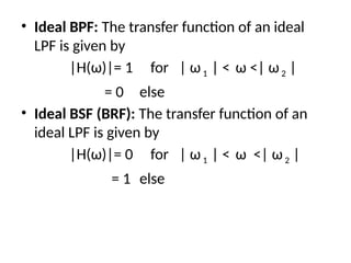 • Ideal BPF: The transfer function of an ideal
LPF is given by
|H(ω)|= 1 for | ω1 | < ω <| ω2 |
= 0 else
• Ideal BSF (BRF): The transfer function of an
ideal LPF is given by
|H(ω)|= 0 for | ω1 | < ω <| ω2 |
= 1 else
 