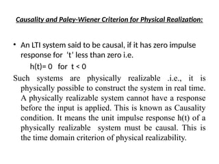 Causality and Paley-Wiener Criterion for Physical Realization:
• An LTI system said to be causal, if it has zero impulse
response for ‘t’ less than zero i.e.
h(t)= 0 for t < 0
Such systems are physically realizable .i.e., it is
physically possible to construct the system in real time.
A physically realizable system cannot have a response
before the input is applied. This is known as Causality
condition. It means the unit impulse response h(t) of a
physically realizable system must be causal. This is
the time domain criterion of physical realizability.
 