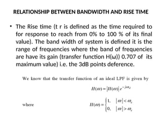 RELATIONSHIP BETWEEN BANDWIDTH AND RISE TIME
• The Rise time (t r is defined as the time required to
for response to reach from 0% to 100 % of its final
value). The band width of system is defined it is the
range of frequencies where the band of frequencies
are have its gain (transfer function H(ω)) 0.707 of its
maximum value) i.e. the 3dB points deference.
 