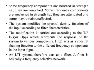 • Some frequency components are boosted in strength
i.e., they are amplified. Some frequency components
are weakened in strength i.e., they are attenuated and
some may remain unaffected.
• The system modifies the spectral density function of
the input according to filter characteristics.
• The modification is carried out according to the T/F
H(s)or H(ῳ) which represents the response of the
system to various components. H(ῳ) acts as a spectral
shaping function to the different frequency components
in the input signal.
• An LTI system, therefore acts as a filter. A filter is
basically a frequency selective network.
 