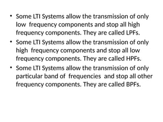 • Some LTI Systems allow the transmission of only
low frequency components and stop all high
frequency components. They are called LPFs.
• Some LTI Systems allow the transmission of only
high frequency components and stop all low
frequency components. They are called HPFs.
• Some LTI Systems allow the transmission of only
particular band of frequencies and stop all other
frequency components. They are called BPFs.
 