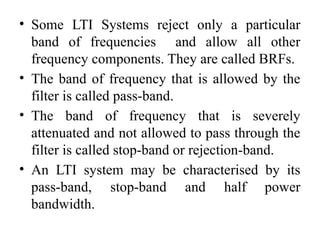 • Some LTI Systems reject only a particular
band of frequencies and allow all other
frequency components. They are called BRFs.
• The band of frequency that is allowed by the
filter is called pass-band.
• The band of frequency that is severely
attenuated and not allowed to pass through the
filter is called stop-band or rejection-band.
• An LTI system may be characterised by its
pass-band, stop-band and half power
bandwidth.
 