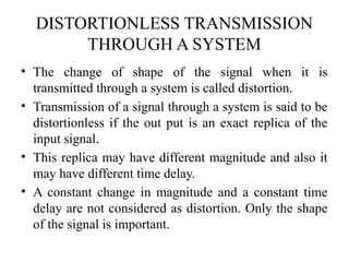 DISTORTIONLESS TRANSMISSION
THROUGH A SYSTEM
• The change of shape of the signal when it is
transmitted through a system is called distortion.
• Transmission of a signal through a system is said to be
distortionless if the out put is an exact replica of the
input signal.
• This replica may have different magnitude and also it
may have different time delay.
• A constant change in magnitude and a constant time
delay are not considered as distortion. Only the shape
of the signal is important.
 