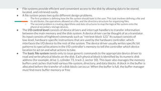 ● File systems provide efﬁcient and convenient access to the disk by allowing data to be stored,
located, and retrieved easily.
● A ﬁle system poses two quite different design problems.
○ The ﬁrst problem is deﬁning how the ﬁle system should look to the user. This task involves deﬁning a ﬁle and
its attributes, the operations allowed on a ﬁle, and the directory structure for organizing ﬁles.
○ The second problem is creating algorithms and data structures to map the logical ﬁle system onto the
physical secondary-storage devices.
● The I/O control level consists of device drivers and interrupt handlers to transfer information
between the main memory and the disk system. A device driver can be thought of as a translator.
Its input consists of highlevel commands such as “retrieve block 123.” Its output consists of
low-level, hardware-speciﬁc instructions that are used by the hardware controller, which
interfaces the I/O device to the rest of the system. The device driver usually writes speciﬁc bit
patterns to special locations in the I/O controller’s memory to tell the controller which device
location to act on and what actions to take.
● The basic ﬁle system needs only to issue generic commands to the appropriate device driver to
read and write physical blocks on the disk. Each physical block is identiﬁed by its numeric disk
address (for example, drive 1, cylinder 73, track 2, sector 10). This layer also manages the memory
buffers and caches that hold various ﬁle-system, directory, and data blocks. A block in the buffer is
allocated before the transfer of a disk block can occur. When the buffer is full, the buffer manager
must ﬁnd more buffer memory or free
 
