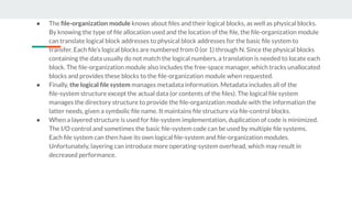 ● The ﬁle-organization module knows about ﬁles and their logical blocks, as well as physical blocks.
By knowing the type of ﬁle allocation used and the location of the ﬁle, the ﬁle-organization module
can translate logical block addresses to physical block addresses for the basic ﬁle system to
transfer. Each ﬁle’s logical blocks are numbered from 0 (or 1) through N. Since the physical blocks
containing the data usually do not match the logical numbers, a translation is needed to locate each
block. The ﬁle-organization module also includes the free-space manager, which tracks unallocated
blocks and provides these blocks to the ﬁle-organization module when requested.
● Finally, the logical ﬁle system manages metadata information. Metadata includes all of the
ﬁle-system structure except the actual data (or contents of the ﬁles). The logical ﬁle system
manages the directory structure to provide the ﬁle-organization module with the information the
latter needs, given a symbolic ﬁle name. It maintains ﬁle structure via ﬁle-control blocks.
● When a layered structure is used for ﬁle-system implementation, duplication of code is minimized.
The I/O control and sometimes the basic ﬁle-system code can be used by multiple ﬁle systems.
Each ﬁle system can then have its own logical ﬁle-system and ﬁle-organization modules.
Unfortunately, layering can introduce more operating-system overhead, which may result in
decreased performance.
 