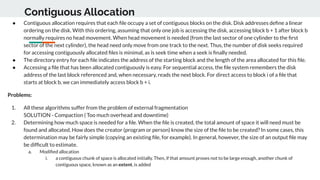 Contiguous Allocation
● Contiguous allocation requires that each ﬁle occupy a set of contiguous blocks on the disk. Disk addresses deﬁne a linear
ordering on the disk. With this ordering, assuming that only one job is accessing the disk, accessing block b + 1 after block b
normally requires no head movement. When head movement is needed (from the last sector of one cylinder to the ﬁrst
sector of the next cylinder), the head need only move from one track to the next. Thus, the number of disk seeks required
for accessing contiguously allocated ﬁles is minimal, as is seek time when a seek is ﬁnally needed.
● The directory entry for each ﬁle indicates the address of the starting block and the length of the area allocated for this ﬁle.
● Accessing a ﬁle that has been allocated contiguously is easy. For sequential access, the ﬁle system remembers the disk
address of the last block referenced and, when necessary, reads the next block. For direct access to block i of a ﬁle that
starts at block b, we can immediately access block b + i.
Problems:
1. All these algorithms suffer from the problem of external fragmentation
SOLUTION - Compaction ( Too much overhead and downtime)
2. Determining how much space is needed for a ﬁle. When the ﬁle is created, the total amount of space it will need must be
found and allocated. How does the creator (program or person) know the size of the ﬁle to be created? In some cases, this
determination may be fairly simple (copying an existing ﬁle, for example). In general, however, the size of an output ﬁle may
be difﬁcult to estimate.
a. Modiﬁed allocation
i. a contiguous chunk of space is allocated initially. Then, if that amount proves not to be large enough, another chunk of
contiguous space, known as an extent, is added
 