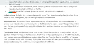 ● Indexed allocation can allow direct access by bringing all the pointers together into one location:
the index block.
● Each ﬁle has its own index block, which is an array of disk-block addresses. The ith entry in the
index block points to the ith block of the ﬁle.
● To ﬁnd and read the ith block, we use the pointer in the ith index-block entry.
Linked scheme. An index block is normally one disk block. Thus, it can be read and written directly by
itself. To allow for large ﬁles, we can link together several index blocks.
Multilevel index. A variant of linked representation uses a ﬁrst-level index block to point to a set of
second-level index blocks, which in turn point to the ﬁle blocks. To access a block, the operating system
uses the ﬁrst-level index to ﬁnd a second-level index block and then uses that block to ﬁnd the desired
data block.
Combined scheme. Another alternative, used in UNIX-based ﬁle systems, is to keep the ﬁrst, say, 15
pointers of the index block in the ﬁle’s inode. The ﬁrst 12 of these pointers point to direct blocks; that is,
they contain addresses of blocks that contain data of the ﬁle. Thus, the data for small ﬁles (of no more
than 12 blocks) do not need a separate index block. If the block size is 4 KB, then up to 48 KB of data can
be accessed directly. The next three pointers point to indirect blocks.
 