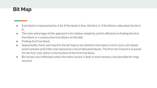 Bit Map
● Each block is represented by 1 bit. If the block is free, the bit is 1; if the block is allocated, the bit is
0.
● The main advantage of this approach is its relative simplicity and its efﬁciency in ﬁnding the ﬁrst
free block or n consecutive free blocks on the disk.
● Finding ﬁrst free block:
● Sequentially check each word in the bit map to see whether that value is not 0, since a 0-valued
word contains only 0 bits and represents a set of allocated blocks. The ﬁrst non-0 word is scanned
for the ﬁrst 1 bit, which is the location of the ﬁrst free block.
● Bit vectors are inefﬁcient unless the entire vector is kept in main memory. (not possible for large
vectors)
 