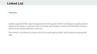 Linked List
Another approach to free-space management is to link together all the free disk blocks, keeping a pointer
to the ﬁrst free block in a special location on the disk and caching it in memory. This ﬁrst block contains a
pointer to the next free disk block, and so on.
This scheme is not efﬁcient; to traverse the list, we must read each block, which requires substantial I/O
time
 