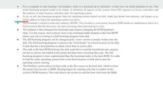 ● For a computer to start running—for instance, when it is powered up or rebooted—it must have an initial program to run. This
initial bootstrap program tends to be simple. It initializes all aspects of the system, from CPU registers to device controllers and
the contents of main memory, and then starts the operating system.
● To do its job, the bootstrap program finds the operating-system kernel on disk, loads that kernel into memory, and jumps to an
initial address to begin the operating-system execution
● The bootstrap is stored in read-only memory (ROM). This location is convenient, because ROM needs no initialization and is at a
fixed location that the processor can start executing when powered up or reset
● The problem is that changing this bootstrap code requires changing the ROM hardware
chips. For this reason, most systems store a tiny bootstrap loader program in the boot ROM
whose only job is to bring in a full bootstrap program from disk.
● The full bootstrap program can be changed easily: a new version is simply written onto the
disk. The full bootstrap program is stored in the “boot blocks” at a fixed location on the disk.
A disk that has a boot partition is called a boot disk or system disk.
● The code in the boot ROM instructs the disk controller to read the boot blocks into memory
(no device drivers are loaded at this point) and then starts executing that code. The full
bootstrap program is more sophisticated than the bootstrap loader in the boot ROM. It is able
to load the entire operating system from a non-fixed location on disk and to start the
operating system running.
● The Windows system places its boot code in the first sector on the hard disk, which it terms
the master boot record, or MBR. Booting begins by running code that is resident in the
system’s ROM memory. This code directs the system to read the boot code from the MBR
 