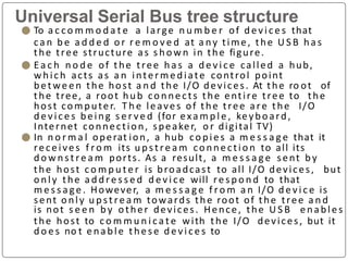 Universal Serial Bus tree structure
⚫ To a c c o m m o d a t e a large n u m b e r of devi ce s that
ca n b e a d d e d o r r e m o v e d at a ny time, the U S B ha s
the tree structure as s ho w n in the figure.
⚫ E a c h n o d e of the tree ha s a d e v i c e called a hub,
which acts as a n intermediate control point
betwe en the host a n d the I/O devices. At the ro ot of
the tree, a root hub co nnects the entire tree to the
host computer. T h e leaves of the tree are the I/O
de vice s being s e r ve d (for exa m p l e , keyboard,
Internet connection, speaker, o r digital TV)
⚫ In n o r m a l operat ion, a hub copies a m e s s a g e that it
receives f ro m its u pst re a m co nnectio n to all its
d o w n st re a m ports. As a result, a m e s s a g e sent by
the host co m p u t e r is broadcast to all I/O devices, but
o nly the a d d re s s e d d e v i c e will re s p o n d to that
m e s s a ge . However, a m e s s a g e f ro m a n I/O d e v i c e is
sent o nly u pst re a m towards the root of the tree a n d
is not s e e n by other devices. Hence, the U S B enables
the host to c o m m u n i c a t e with the I/O devices, but it
d o e s no t enable these d evi ce s to
 