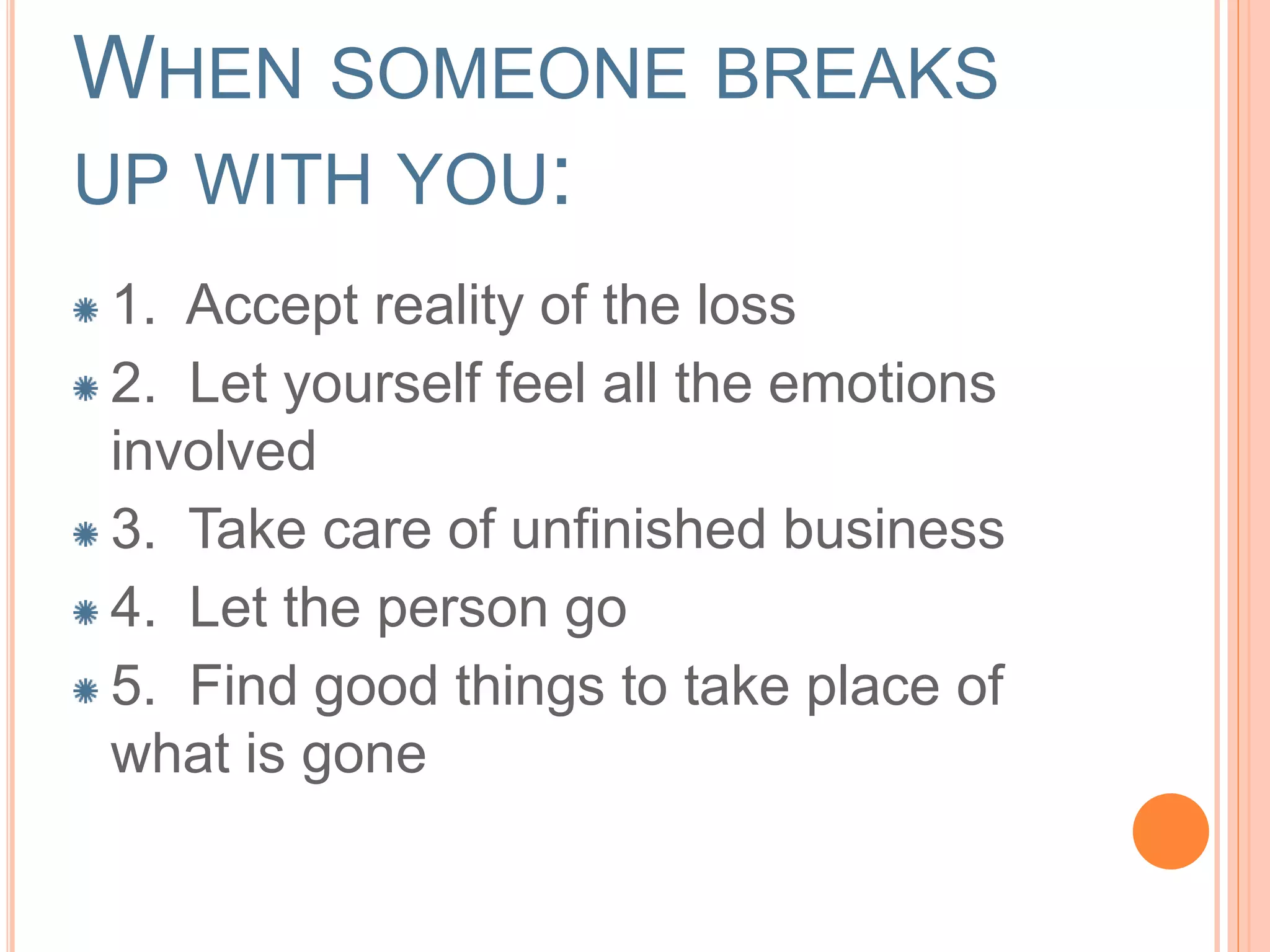 WHEN SOMEONE BREAKS
UP WITH YOU:
1. Accept reality of the loss
2. Let yourself feel all the emotions
involved
3. Take care of unfinished business
4. Let the person go
5. Find good things to take place of
what is gone
 