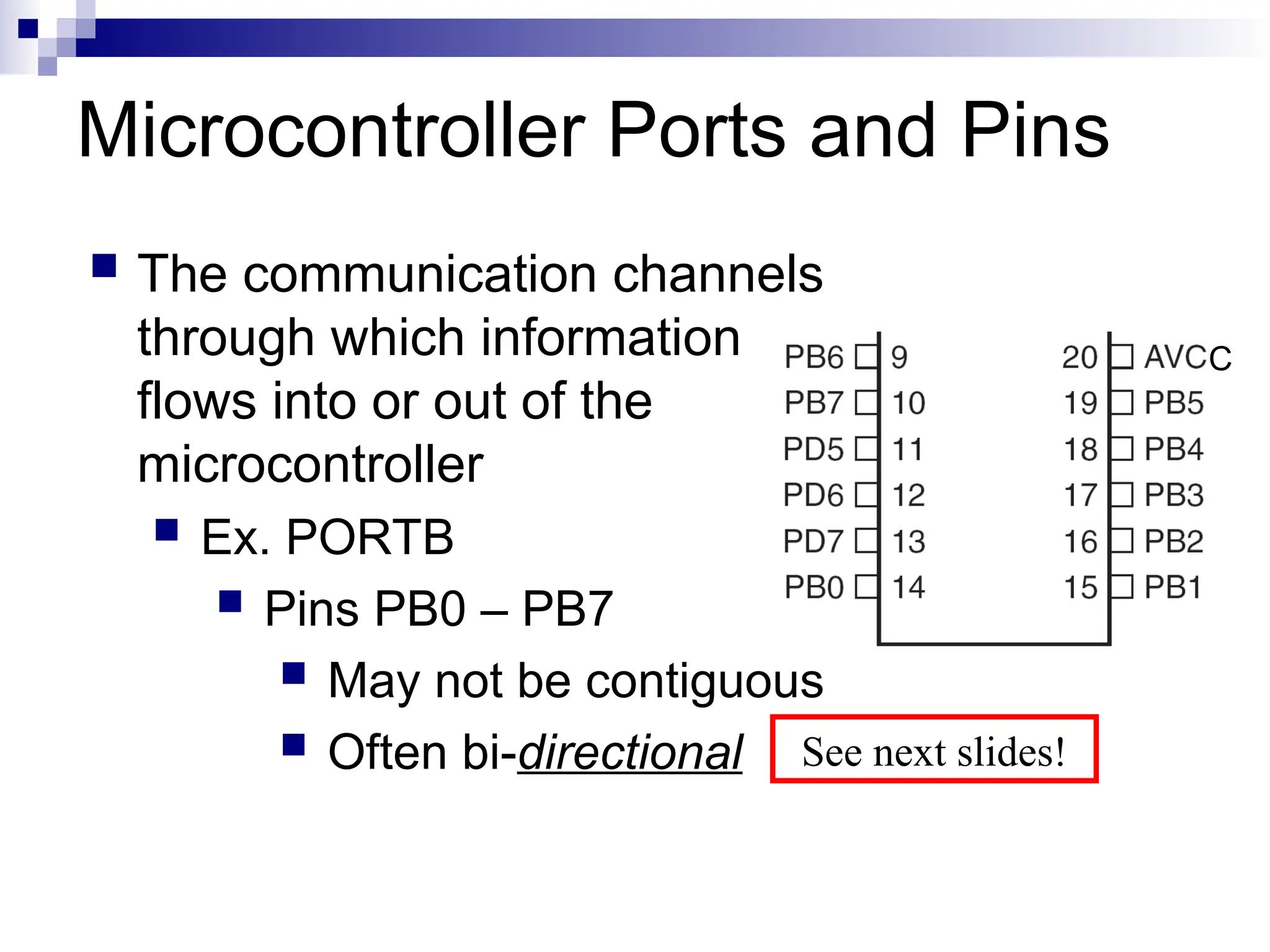 Microcontroller Ports and Pins
 The communication channels
through which information
flows into or out of the
microcontroller
 Ex. PORTB
 Pins PB0 – PB7
 May not be contiguous
 Often bi-directional
C
See next slides!
 