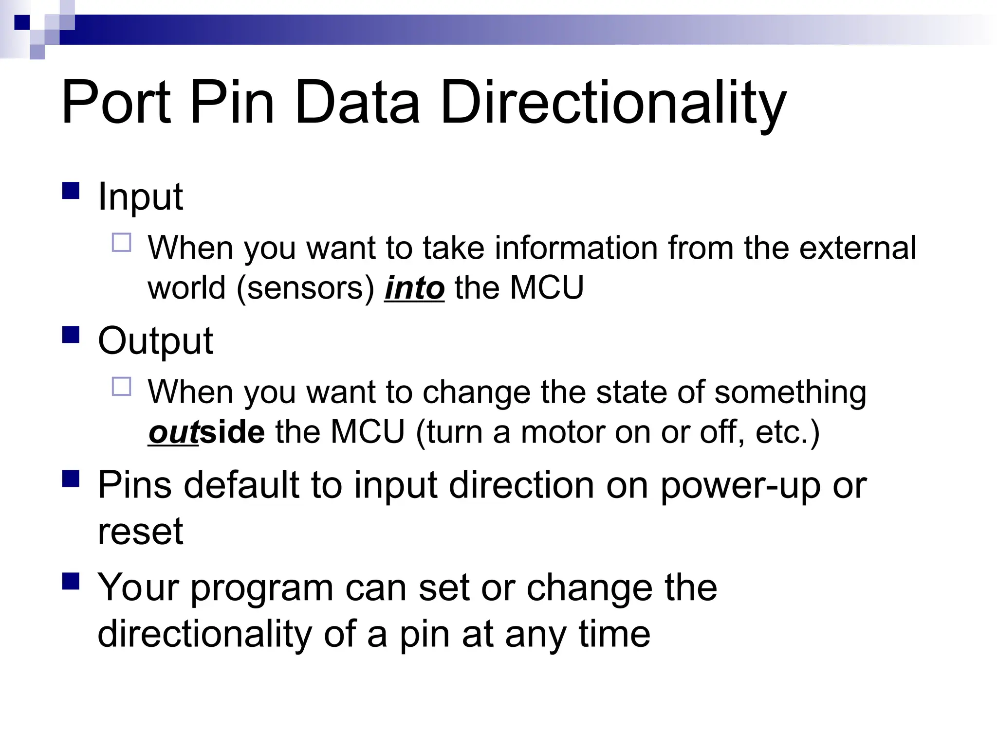 Port Pin Data Directionality
 Input
 When you want to take information from the external
world (sensors) into the MCU
 Output
 When you want to change the state of something
outside the MCU (turn a motor on or off, etc.)
 Pins default to input direction on power-up or
reset
 Your program can set or change the
directionality of a pin at any time
 