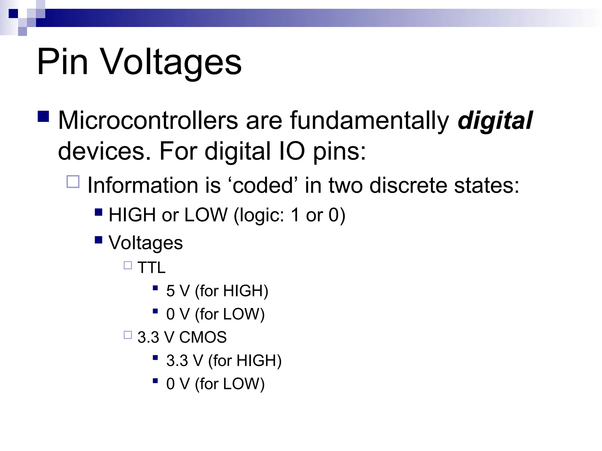 Pin Voltages
 Microcontrollers are fundamentally digital
devices. For digital IO pins:
 Information is ‘coded’ in two discrete states:
 HIGH or LOW (logic: 1 or 0)
 Voltages
 TTL
 5 V (for HIGH)
 0 V (for LOW)
 3.3 V CMOS
 3.3 V (for HIGH)
 0 V (for LOW)
 