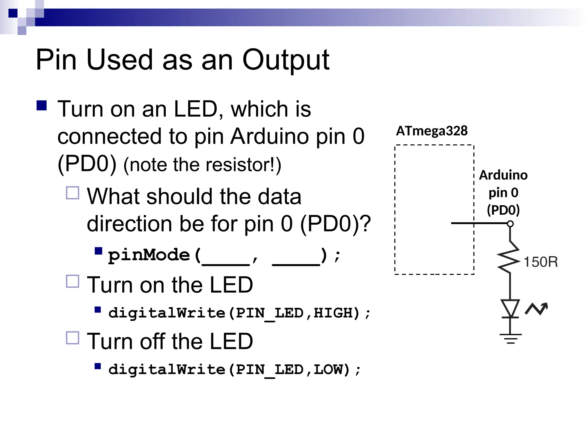 Pin Used as an Output
 Turn on an LED, which is
connected to pin Arduino pin 0
(PD0) (note the resistor!)
 What should the data
direction be for pin 0 (PD0)?
 pinMode(____, ____);
 Turn on the LED
 digitalWrite(PIN_LED,HIGH);
 Turn off the LED
 digitalWrite(PIN_LED,LOW);
ATmega328
Arduino
pin 0
(PD0)
 