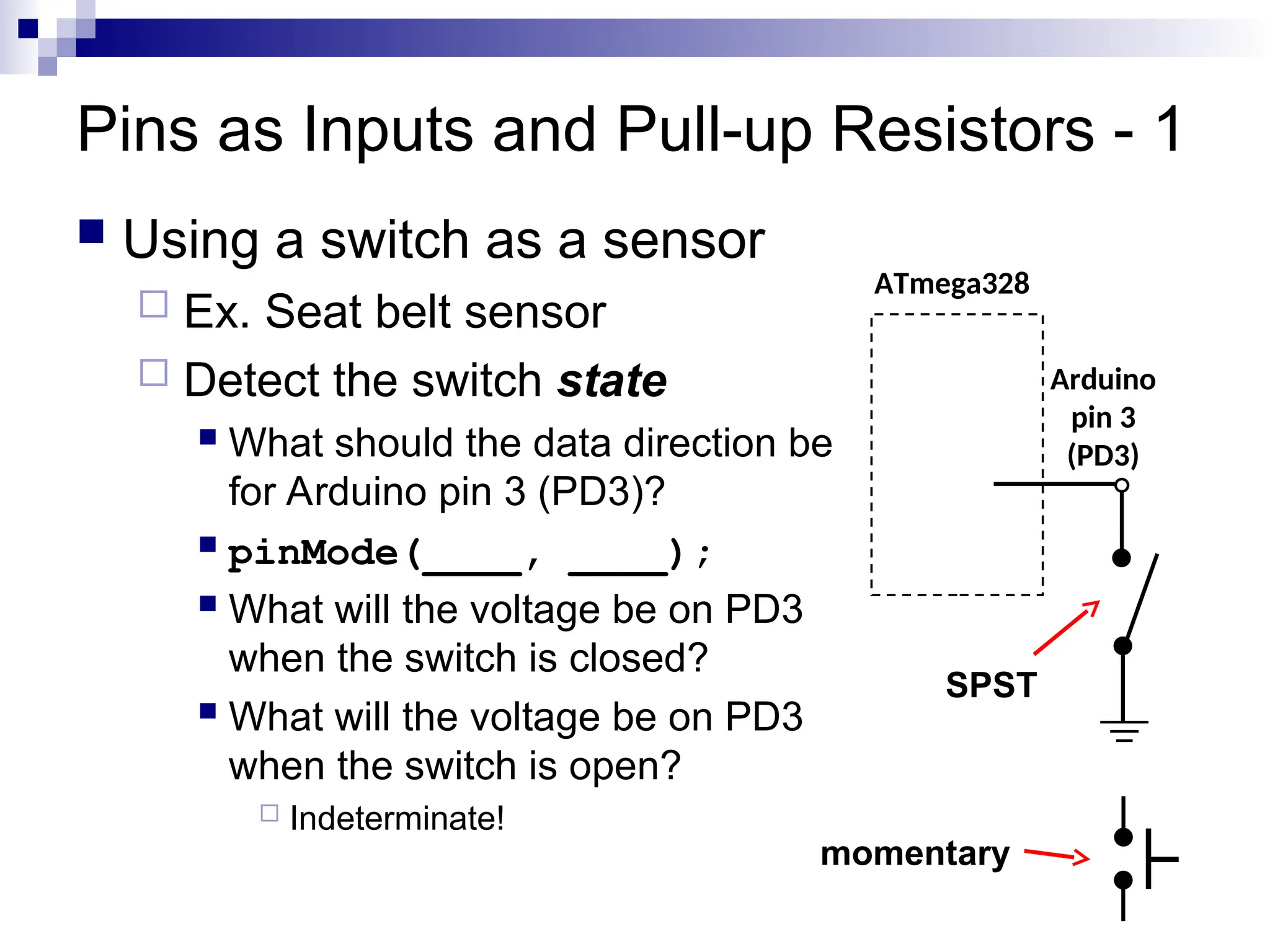 Pins as Inputs and Pull-up Resistors - 1
 Using a switch as a sensor
 Ex. Seat belt sensor
 Detect the switch state
 What should the data direction be
for Arduino pin 3 (PD3)?
 pinMode(____, ____);
 What will the voltage be on PD3
when the switch is closed?
 What will the voltage be on PD3
when the switch is open?
 Indeterminate!
ATmega328
Arduino
pin 3
(PD3)
SPST
momentary
 