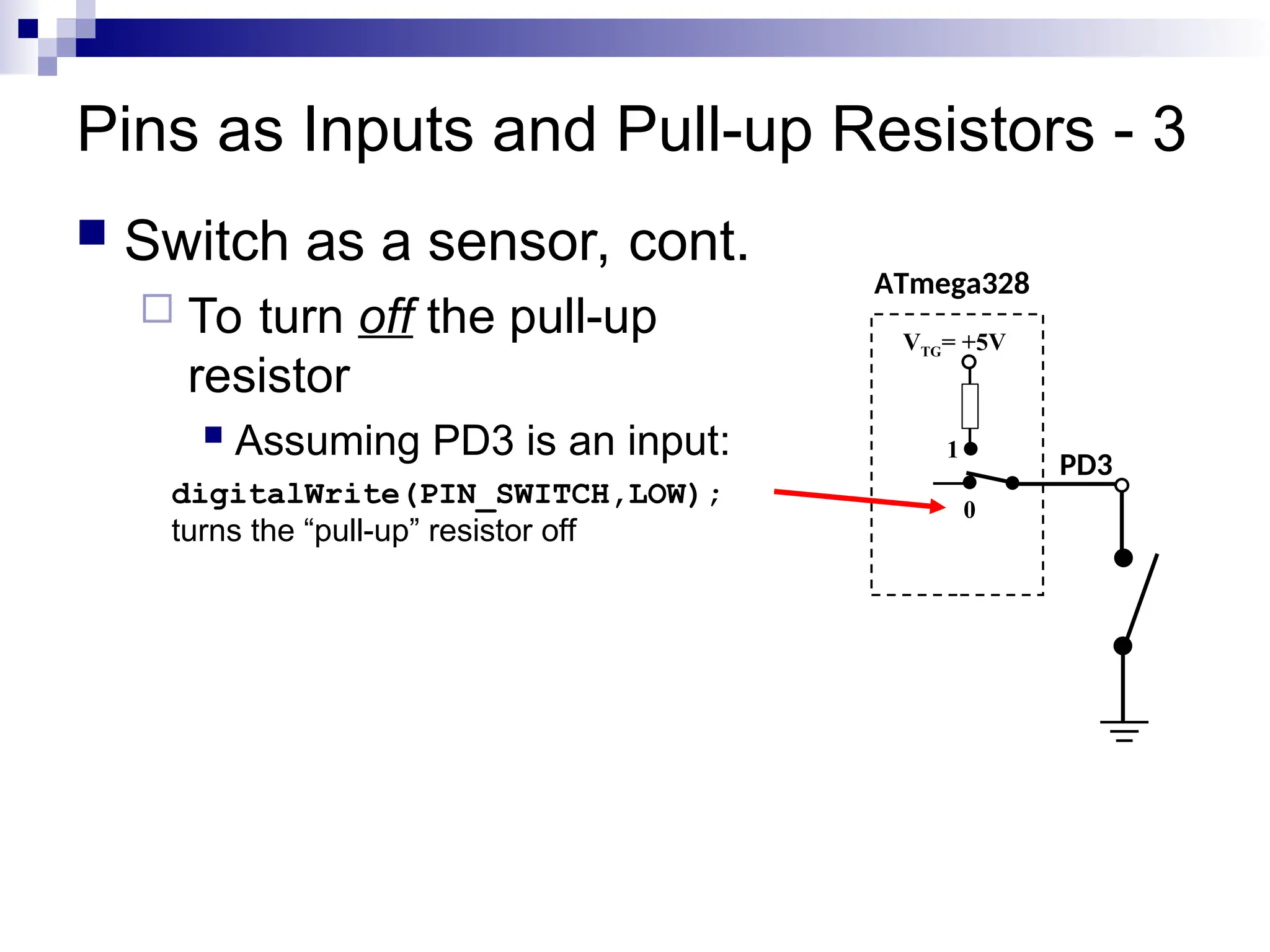 Pins as Inputs and Pull-up Resistors - 3
 Switch as a sensor, cont.
 To turn off the pull-up
resistor
 Assuming PD3 is an input:
digitalWrite(PIN_SWITCH,LOW);
turns the “pull-up” resistor off
ATmega328
PD3
VTG= +5V
0
1
 