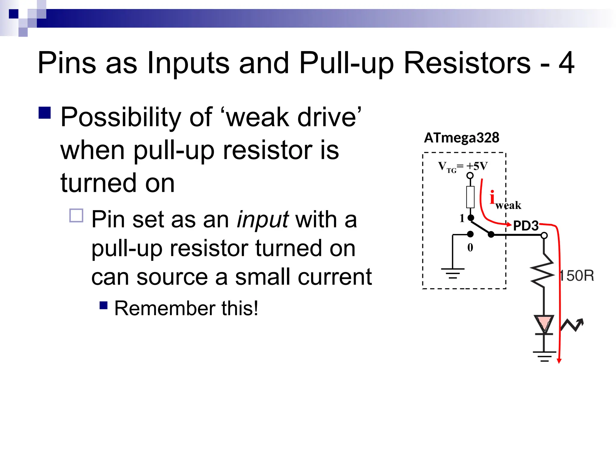 Pins as Inputs and Pull-up Resistors - 4
 Possibility of ‘weak drive’
when pull-up resistor is
turned on
 Pin set as an input with a
pull-up resistor turned on
can source a small current
 Remember this!
ATmega328
PD3
VTG= +5V
0
1
iweak
 