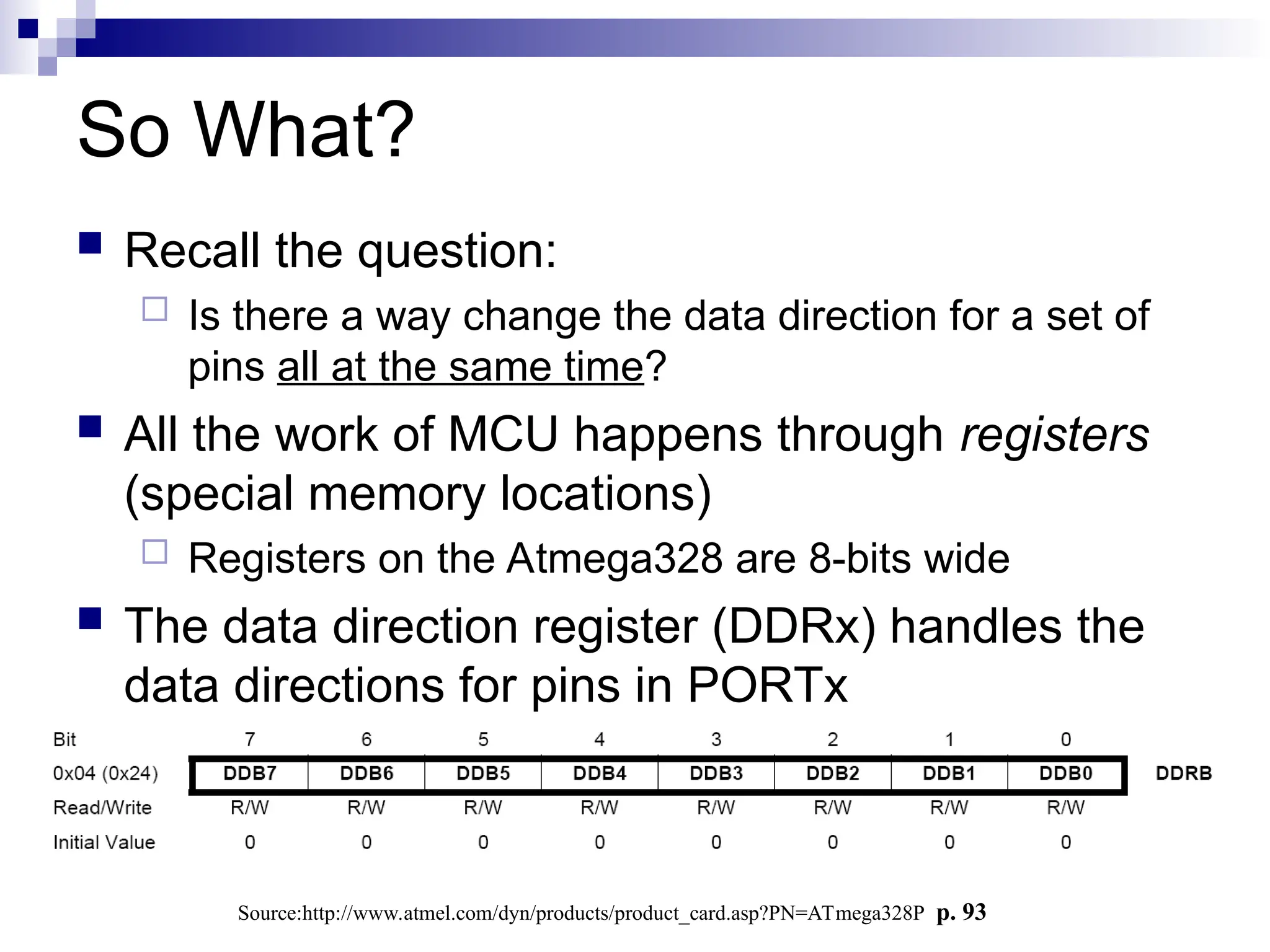 So What?
 Recall the question:
 Is there a way change the data direction for a set of
pins all at the same time?
 All the work of MCU happens through registers
(special memory locations)
 Registers on the Atmega328 are 8-bits wide
 The data direction register (DDRx) handles the
data directions for pins in PORTx
Source:http://www.atmel.com/dyn/products/product_card.asp?PN=ATmega328P p. 93
 