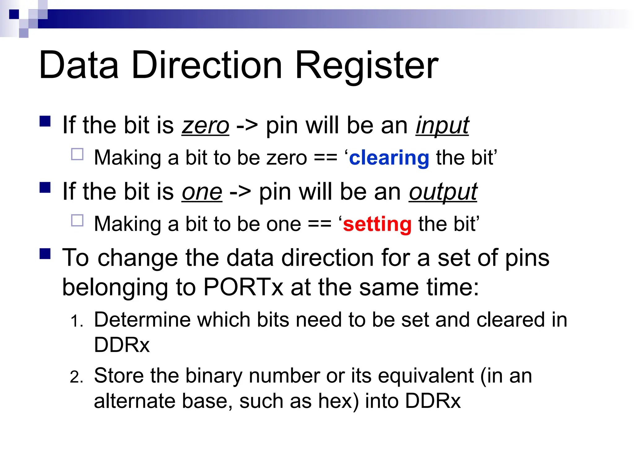 Data Direction Register
 If the bit is zero -> pin will be an input
 Making a bit to be zero == ‘clearing the bit’
 If the bit is one -> pin will be an output
 Making a bit to be one == ‘setting the bit’
 To change the data direction for a set of pins
belonging to PORTx at the same time:
1. Determine which bits need to be set and cleared in
DDRx
2. Store the binary number or its equivalent (in an
alternate base, such as hex) into DDRx
 