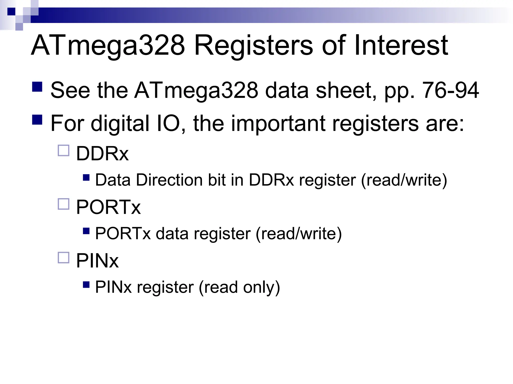 ATmega328 Registers of Interest
 See the ATmega328 data sheet, pp. 76-94
 For digital IO, the important registers are:
 DDRx
 Data Direction bit in DDRx register (read/write)
 PORTx
 PORTx data register (read/write)
 PINx
 PINx register (read only)
 