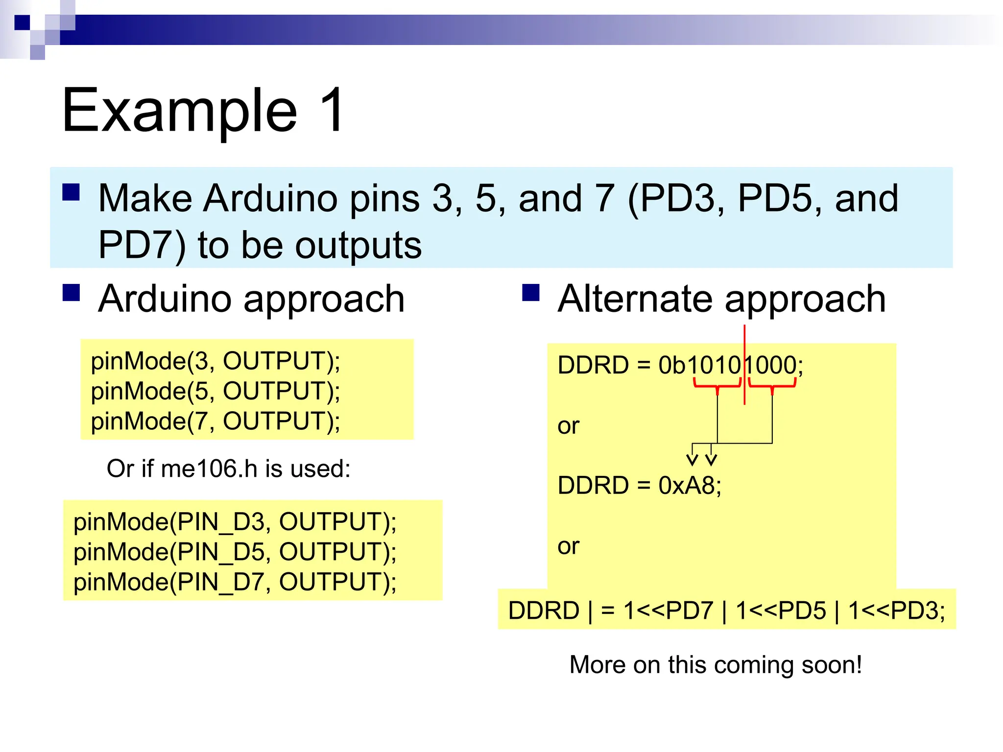 Example 1
 Arduino approach  Alternate approach
 Make Arduino pins 3, 5, and 7 (PD3, PD5, and
PD7) to be outputs
pinMode(3, OUTPUT);
pinMode(5, OUTPUT);
pinMode(7, OUTPUT);
DDRD = 0b10101000;
or
DDRD = 0xA8;
or
DDRD | = 1<<PD7 | 1<<PD5 | 1<<PD3;
More on this coming soon!
Or if me106.h is used:
pinMode(PIN_D3, OUTPUT);
pinMode(PIN_D5, OUTPUT);
pinMode(PIN_D7, OUTPUT);
 