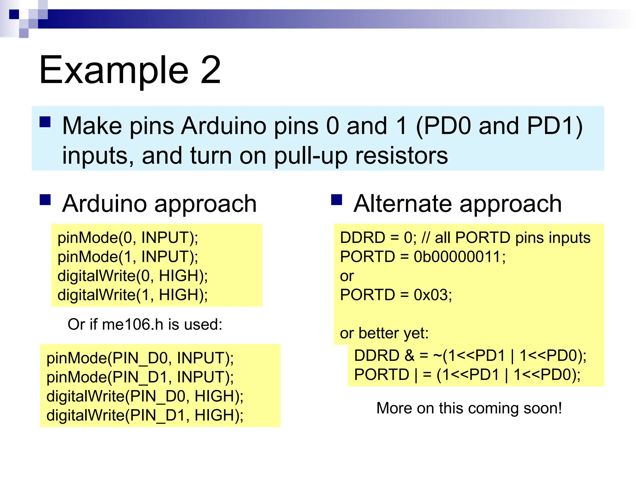 Example 2
 Arduino approach  Alternate approach
 Make pins Arduino pins 0 and 1 (PD0 and PD1)
inputs, and turn on pull-up resistors
pinMode(0, INPUT);
pinMode(1, INPUT);
digitalWrite(0, HIGH);
digitalWrite(1, HIGH);
DDRD = 0; // all PORTD pins inputs
PORTD = 0b00000011;
or
PORTD = 0x03;
or better yet:
DDRD & = ~(1<<PD1 | 1<<PD0);
PORTD | = (1<<PD1 | 1<<PD0);
More on this coming soon!
Or if me106.h is used:
pinMode(PIN_D0, INPUT);
pinMode(PIN_D1, INPUT);
digitalWrite(PIN_D0, HIGH);
digitalWrite(PIN_D1, HIGH);
 