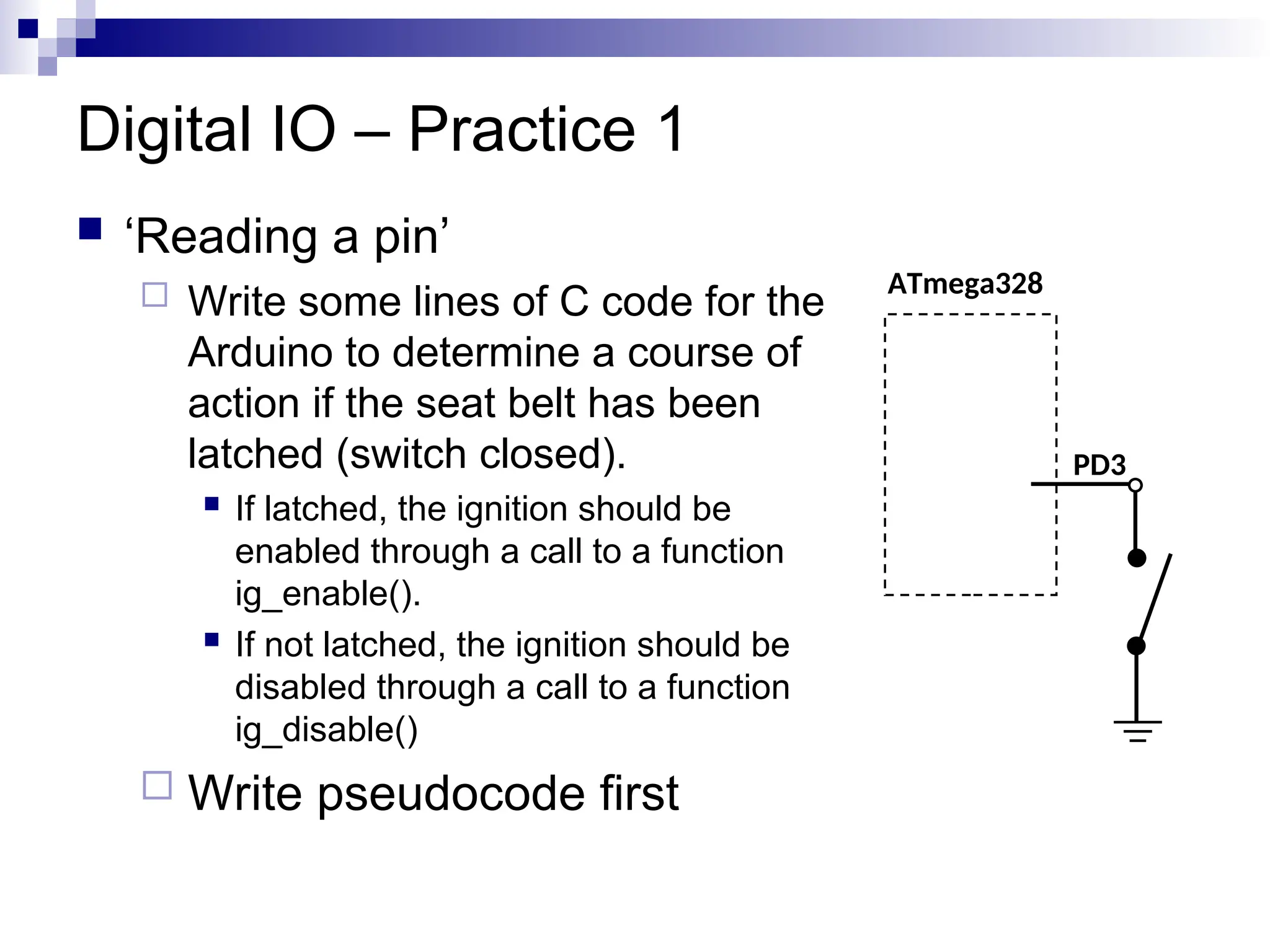 Digital IO – Practice 1
 ‘Reading a pin’
 Write some lines of C code for the
Arduino to determine a course of
action if the seat belt has been
latched (switch closed).
 If latched, the ignition should be
enabled through a call to a function
ig_enable().
 If not latched, the ignition should be
disabled through a call to a function
ig_disable()
 Write pseudocode first
ATmega328
PD3
 
