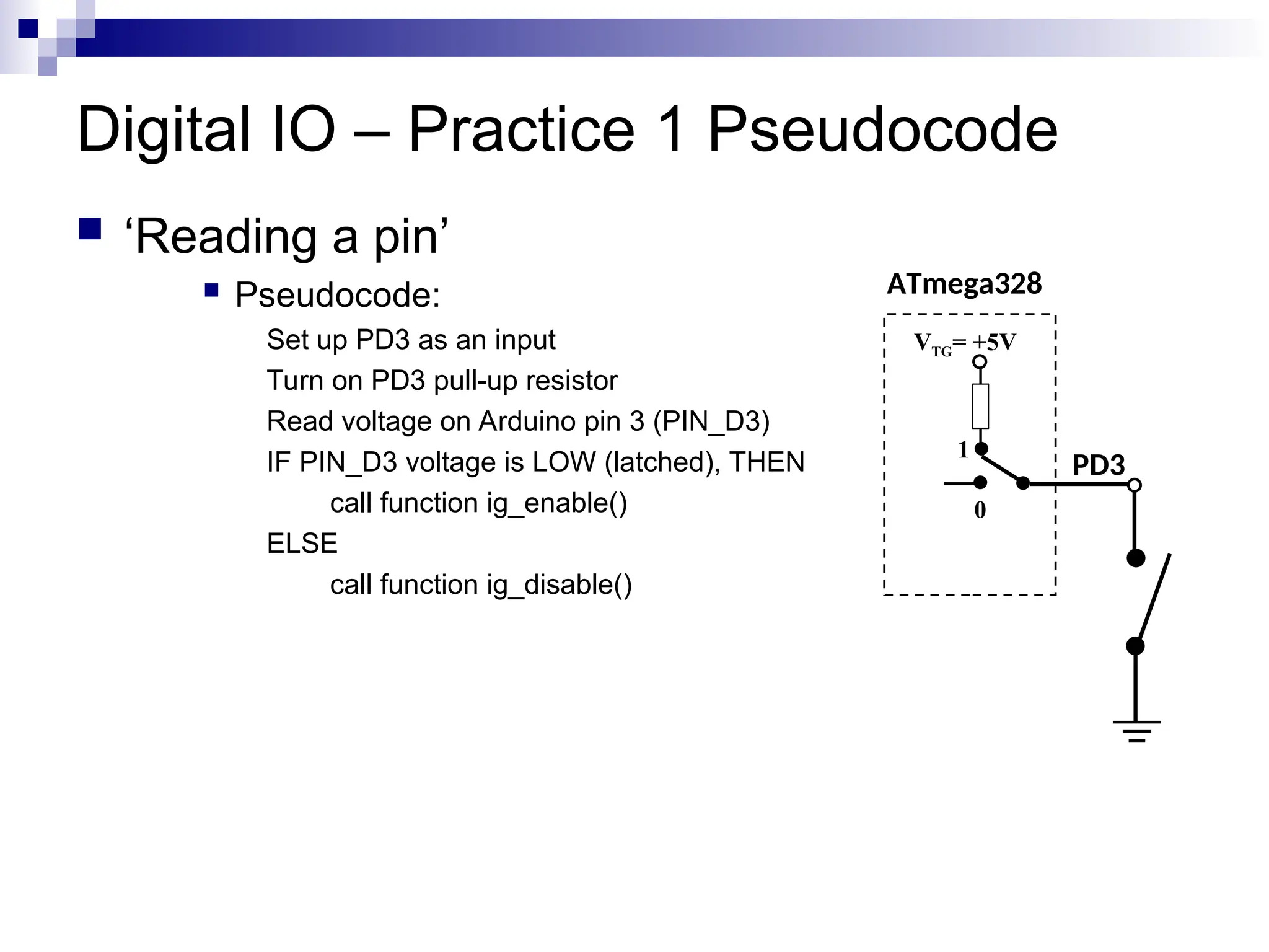 Digital IO – Practice 1 Pseudocode
 ‘Reading a pin’
 Pseudocode:
Set up PD3 as an input
Turn on PD3 pull-up resistor
Read voltage on Arduino pin 3 (PIN_D3)
IF PIN_D3 voltage is LOW (latched), THEN
call function ig_enable()
ELSE
call function ig_disable()
ATmega328
PD3
VTG= +5V
0
1
 
