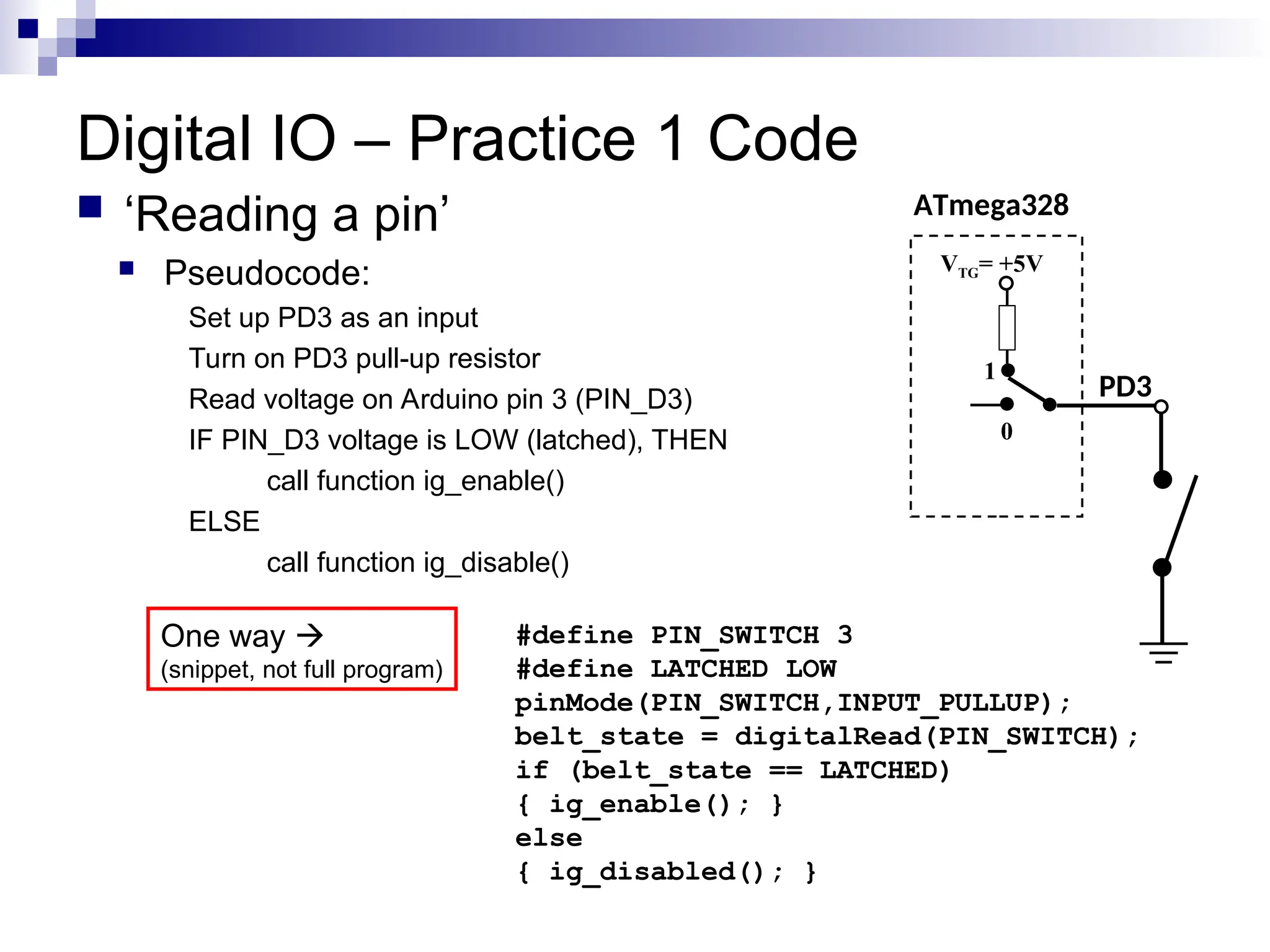 Digital IO – Practice 1 Code
 ‘Reading a pin’
 Pseudocode:
Set up PD3 as an input
Turn on PD3 pull-up resistor
Read voltage on Arduino pin 3 (PIN_D3)
IF PIN_D3 voltage is LOW (latched), THEN
call function ig_enable()
ELSE
call function ig_disable()
ATmega328
PD3
VTG= +5V
0
1
#define PIN_SWITCH 3
#define LATCHED LOW
pinMode(PIN_SWITCH,INPUT_PULLUP);
belt_state = digitalRead(PIN_SWITCH);
if (belt_state == LATCHED)
{ ig_enable(); }
else
{ ig_disabled(); }
One way 
(snippet, not full program)
 