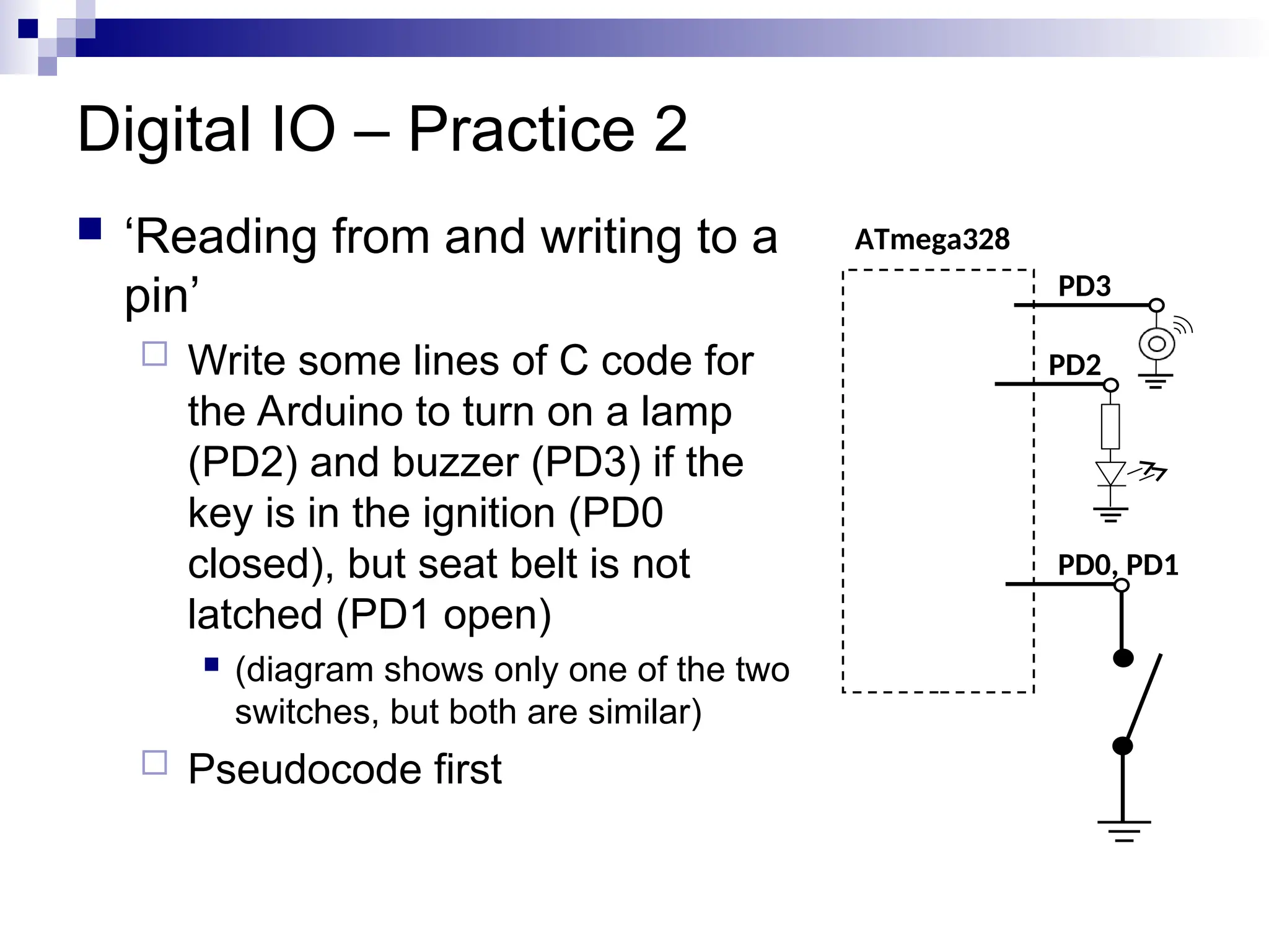 Digital IO – Practice 2
 ‘Reading from and writing to a
pin’
 Write some lines of C code for
the Arduino to turn on a lamp
(PD2) and buzzer (PD3) if the
key is in the ignition (PD0
closed), but seat belt is not
latched (PD1 open)
 (diagram shows only one of the two
switches, but both are similar)
 Pseudocode first
ATmega328
PD0, PD1
PD2
PD3
 