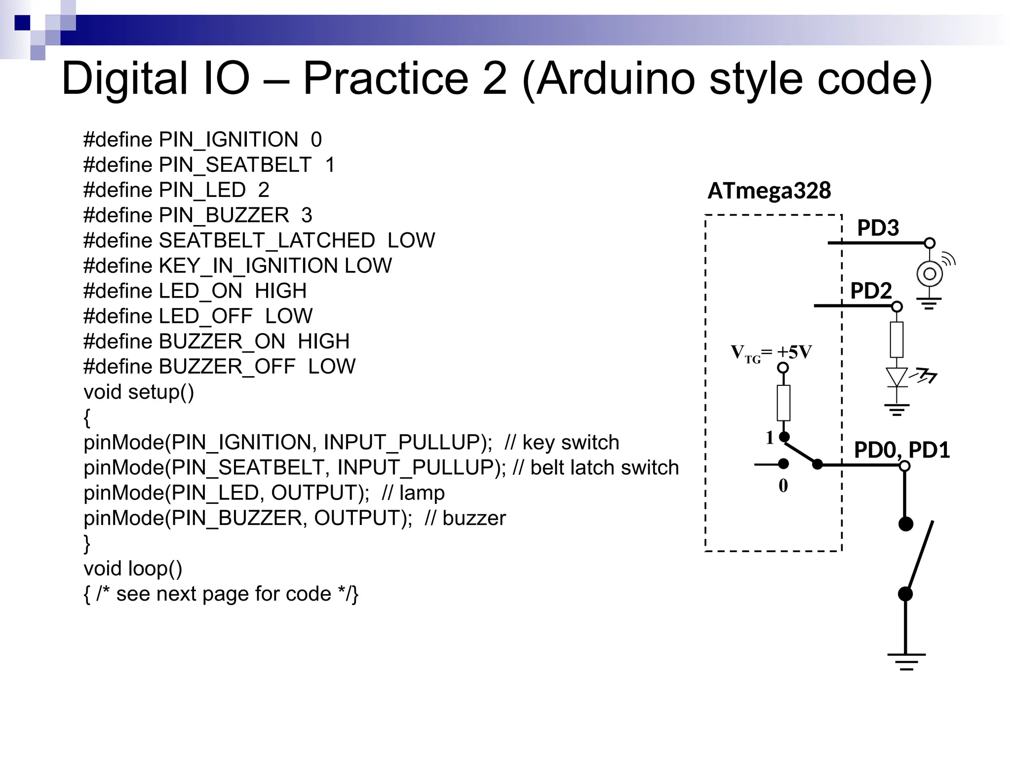 Digital IO – Practice 2 (Arduino style code)
#define PIN_IGNITION 0
#define PIN_SEATBELT 1
#define PIN_LED 2
#define PIN_BUZZER 3
#define SEATBELT_LATCHED LOW
#define KEY_IN_IGNITION LOW
#define LED_ON HIGH
#define LED_OFF LOW
#define BUZZER_ON HIGH
#define BUZZER_OFF LOW
void setup()
{
pinMode(PIN_IGNITION, INPUT_PULLUP); // key switch
pinMode(PIN_SEATBELT, INPUT_PULLUP); // belt latch switch
pinMode(PIN_LED, OUTPUT); // lamp
pinMode(PIN_BUZZER, OUTPUT); // buzzer
}
void loop()
{ /* see next page for code */}
ATmega328
PD0, PD1
VTG= +5V
0
1
PD2
PD3
 