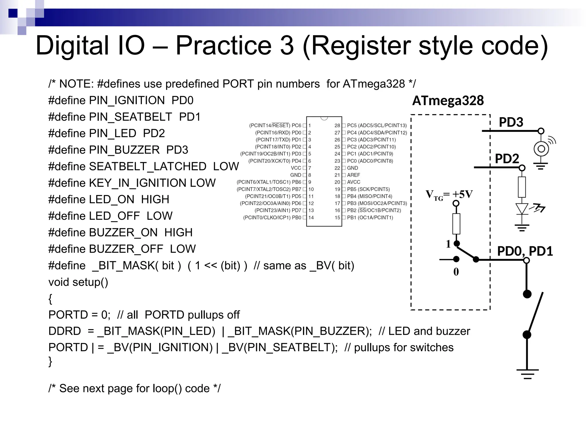 Digital IO – Practice 3 (Register style code)
/* NOTE: #defines use predefined PORT pin numbers for ATmega328 */
#define PIN_IGNITION PD0
#define PIN_SEATBELT PD1
#define PIN_LED PD2
#define PIN_BUZZER PD3
#define SEATBELT_LATCHED LOW
#define KEY_IN_IGNITION LOW
#define LED_ON HIGH
#define LED_OFF LOW
#define BUZZER_ON HIGH
#define BUZZER_OFF LOW
#define _BIT_MASK( bit ) ( 1 << (bit) ) // same as _BV( bit)
void setup()
{
PORTD = 0; // all PORTD pullups off
DDRD = _BIT_MASK(PIN_LED) | _BIT_MASK(PIN_BUZZER); // LED and buzzer
PORTD | = _BV(PIN_IGNITION) | _BV(PIN_SEATBELT); // pullups for switches
}
/* See next page for loop() code */
ATmega328
PD0, PD1
VTG= +5V
0
1
PD2
PD3
 