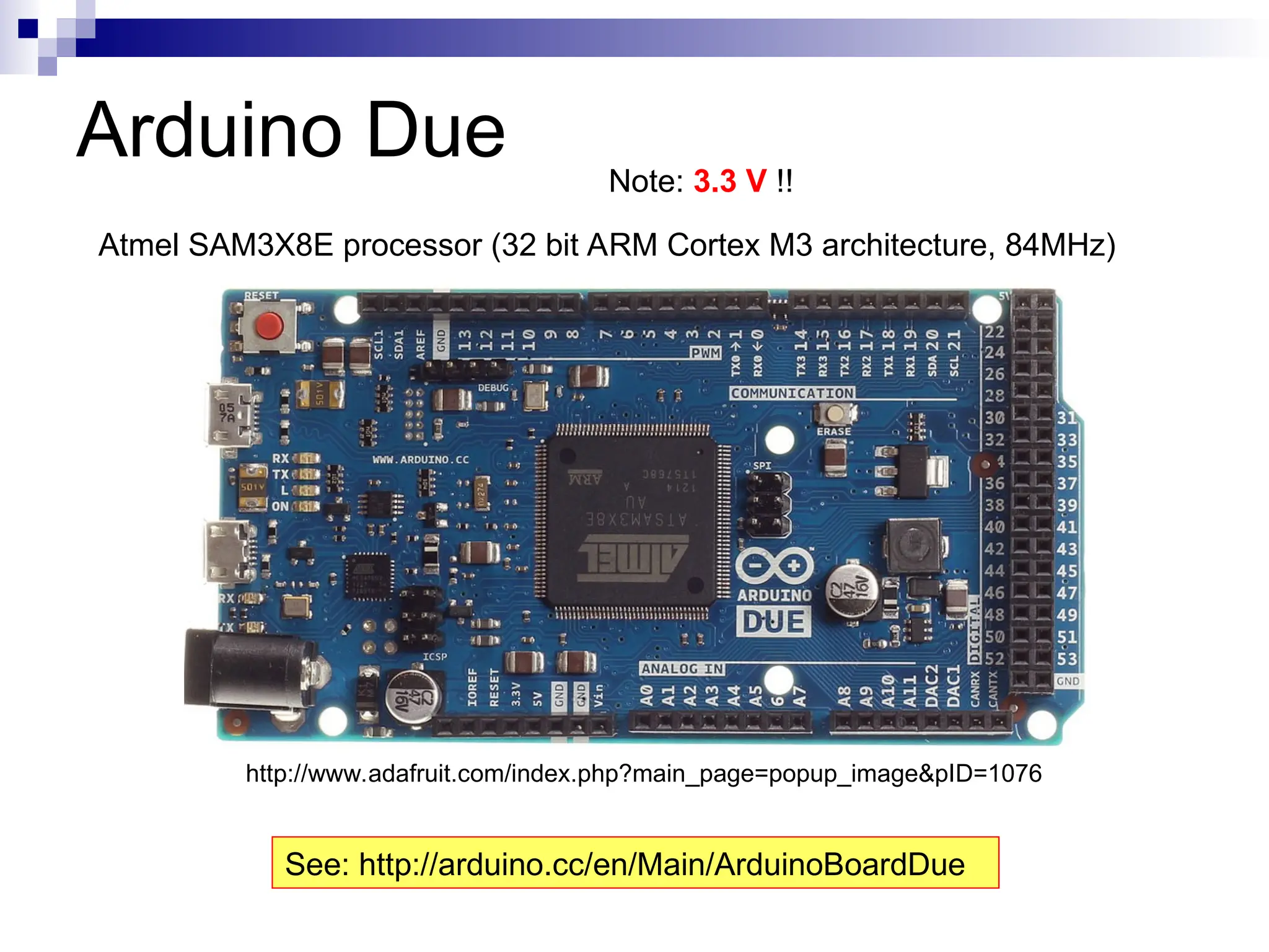 Arduino Due
Atmel SAM3X8E processor (32 bit ARM Cortex M3 architecture, 84MHz)
http://www.adafruit.com/index.php?main_page=popup_image&pID=1076
See: http://arduino.cc/en/Main/ArduinoBoardDue
Note: 3.3 V !!
 