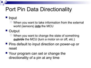 Port Pin Data Directionality
 Input
 When you want to take information from the external
world (sensors) into the MCU
 Output
 When you want to change the state of something
outside the MCU (turn a motor on or off, etc.)
 Pins default to input direction on power-up or
reset
 Your program can set or change the
directionality of a pin at any time
 