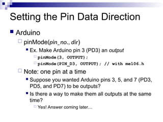 Setting the Pin Data Direction
 Arduino
 pinMode(pin_no., dir)
 Ex. Make Arduino pin 3 (PD3) an output
 pinMode(3, OUTPUT);
 pinMode(PIN_D3, OUTPUT); // with me106.h
 Note: one pin at a time
 Suppose you wanted Arduino pins 3, 5, and 7 (PD3,
PD5, and PD7) to be outputs?
 Is there a way to make them all outputs at the same
time?
 Yes! Answer coming later…
 
