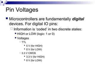 Pin Voltages
 Microcontrollers are fundamentally digital
devices. For digital IO pins:
 Information is ‘coded’ in two discrete states:
 HIGH or LOW (logic: 1 or 0)
 Voltages
 TTL
 5 V (for HIGH)
 0 V (for LOW)
 3.3 V CMOS
 3.3 V (for HIGH)
 0 V (for LOW)
 