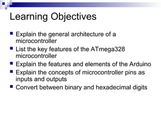 Learning Objectives
 Explain the general architecture of a
microcontroller
 List the key features of the ATmega328
microcontroller
 Explain the features and elements of the Arduino
 Explain the concepts of microcontroller pins as
inputs and outputs
 Convert between binary and hexadecimal digits
 