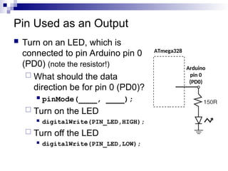 Pin Used as an Output
 Turn on an LED, which is
connected to pin Arduino pin 0
(PD0) (note the resistor!)
 What should the data
direction be for pin 0 (PD0)?
 pinMode(____, ____);
 Turn on the LED
 digitalWrite(PIN_LED,HIGH);
 Turn off the LED
 digitalWrite(PIN_LED,LOW);
ATmega328
Arduino
pin 0
(PD0)
 