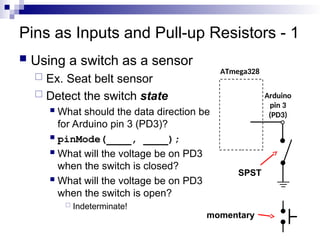 Pins as Inputs and Pull-up Resistors - 1
 Using a switch as a sensor
 Ex. Seat belt sensor
 Detect the switch state
 What should the data direction be
for Arduino pin 3 (PD3)?
 pinMode(____, ____);
 What will the voltage be on PD3
when the switch is closed?
 What will the voltage be on PD3
when the switch is open?
 Indeterminate!
ATmega328
Arduino
pin 3
(PD3)
SPST
momentary
 